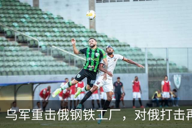 乌军重击俄钢铁工厂，对俄打击再升烈度