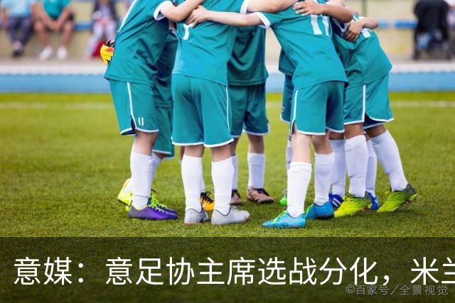 意媒：意足协主席选战分化，米兰双雄支持加利亚尼挑战马拉戈