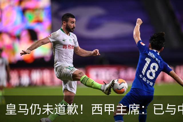 皇马仍未道歉！西甲主席：已与中国驻西班牙大使会面 希望继续合作