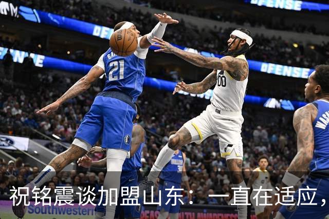祝铭震谈加盟山东：一直在适应，想尽可能帮助球队