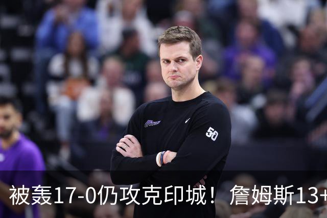 被轰17-0仍攻克印城！詹姆斯13+5+10大帝两双，76人掀翻步行者