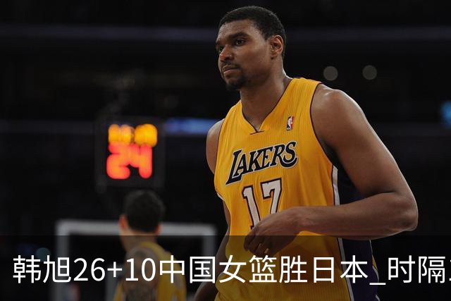 韩旭26+10中国女篮胜日本 时隔12年再夺亚洲杯