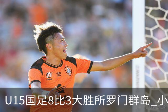 U15国足8比3大胜所罗门群岛 小组第二晋级世界杯第二层级